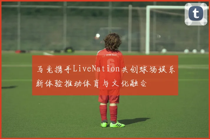 马竞携手LiveNation共创球场娱乐新体验推动体育与文化融合