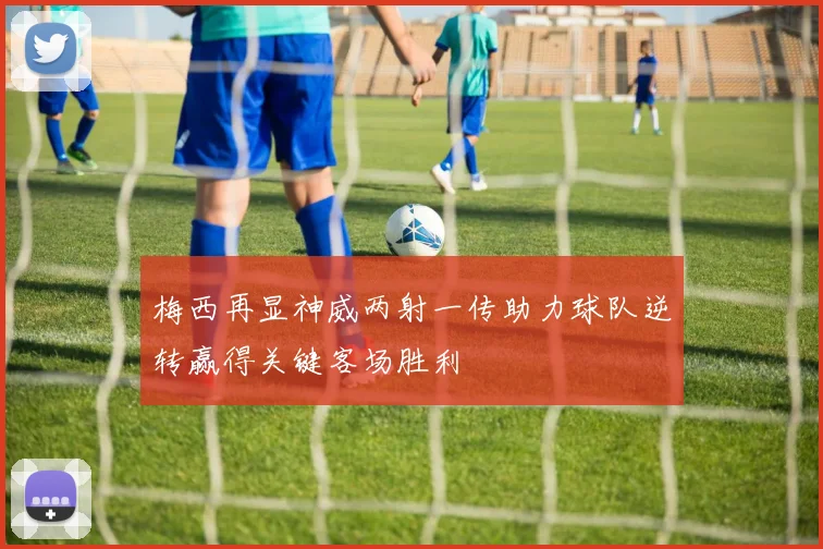 梅西再显神威两射一传助力球队逆转赢得关键客场胜利