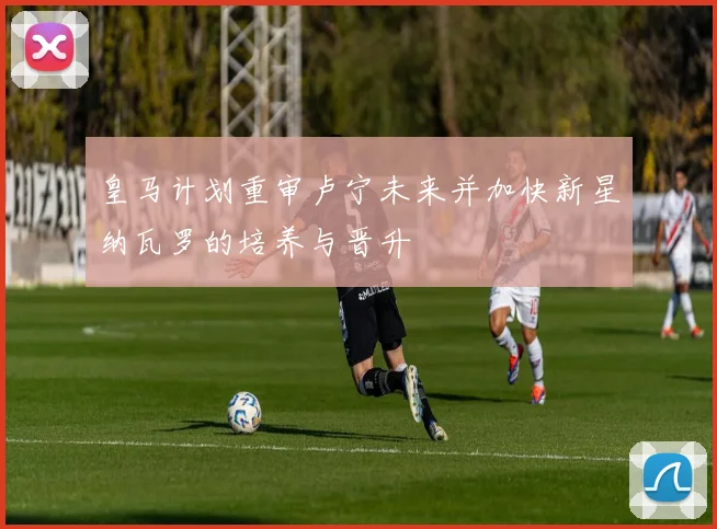 皇马计划重审卢宁未来并加快新星纳瓦罗的培养与晋升