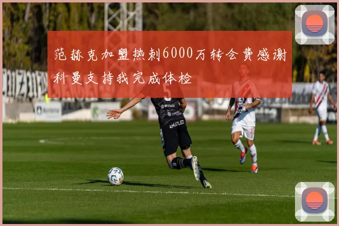 范赫克加盟热刺6000万转会费感谢科曼支持我完成体检