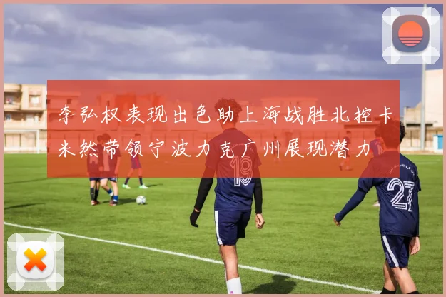 李弘权表现出色助上海战胜北控卡米然带领宁波力克广州展现潜力