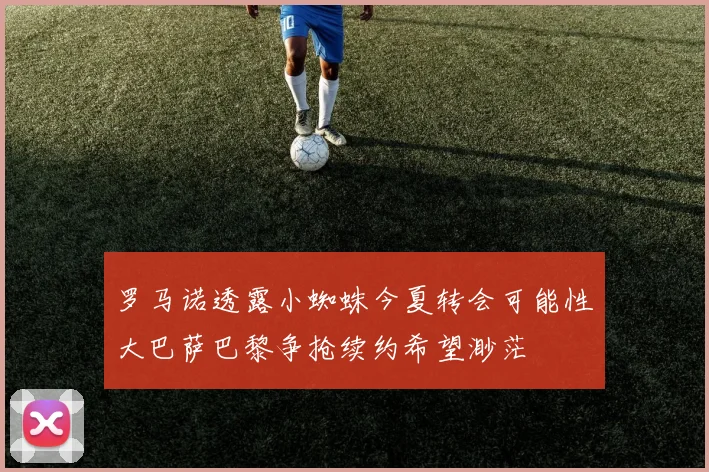 罗马诺透露小蜘蛛今夏转会可能性大巴萨巴黎争抢续约希望渺茫