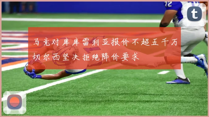 马竞对库库雷利亚报价不超五千万切尔西坚决拒绝降价要求