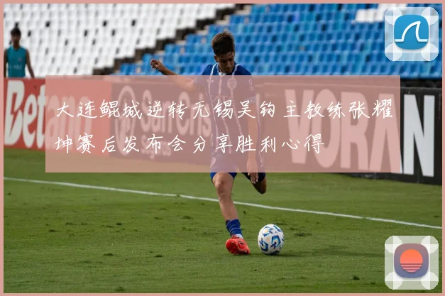 大连鲲城逆转无锡吴钩主教练张耀坤赛后发布会分享胜利心得