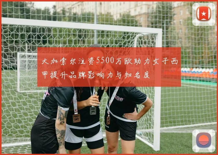 大加索尔注资5500万欧助力女子西甲提升品牌影响力与知名度