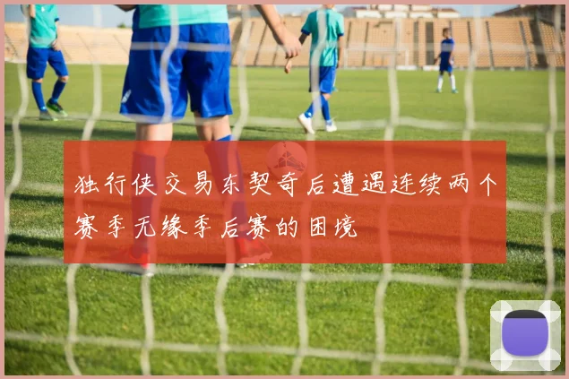 独行侠交易东契奇后遭遇连续两个赛季无缘季后赛的困境