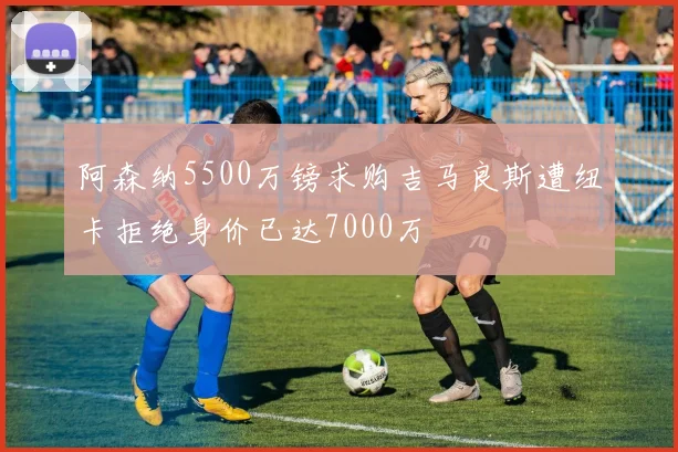 阿森纳5500万镑求购吉马良斯遭纽卡拒绝身价已达7000万