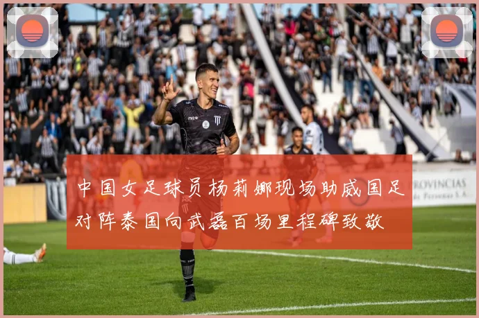中国女足球员杨莉娜现场助威国足对阵泰国向武磊百场里程碑致敬