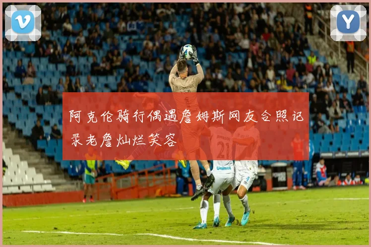 阿克伦骑行偶遇詹姆斯网友合照记录老詹灿烂笑容
