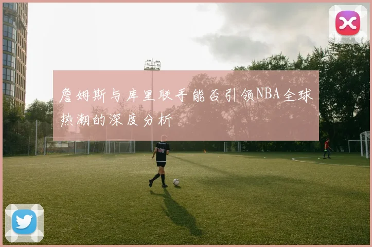 詹姆斯与库里联手能否引领NBA全球热潮的深度分析
