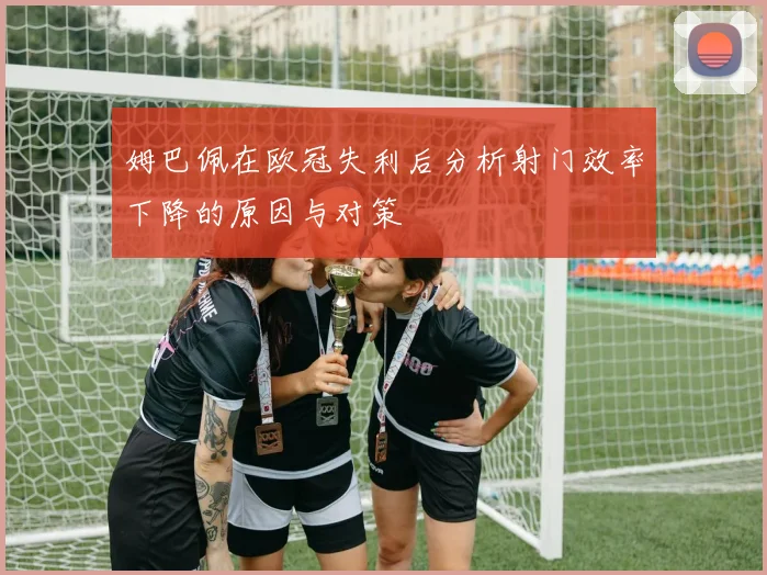 姆巴佩在欧冠失利后分析射门效率下降的原因与对策