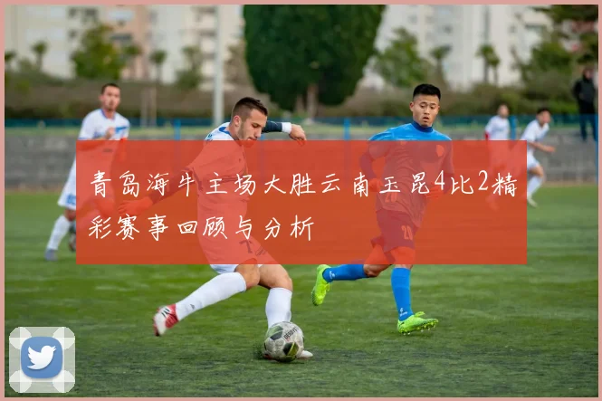 青岛海牛主场大胜云南玉昆4比2精彩赛事回顾与分析