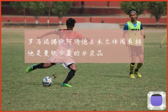 罗马诺揭晓阿玛德去米兰传闻真相他是曼联今夏的非卖品