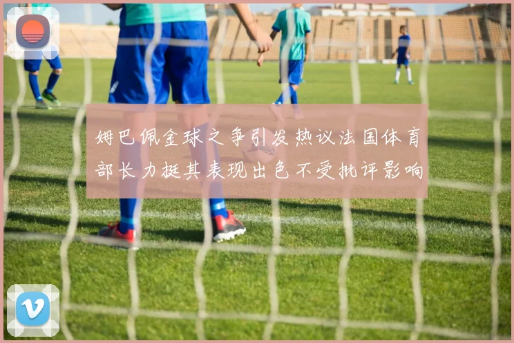姆巴佩金球之争引发热议法国体育部长力挺其表现出色不受批评影响