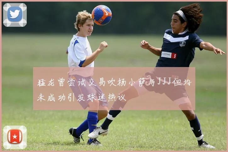 猛龙曾尝试交易吹杨小萨与JJJ但均未成功引发球迷热议