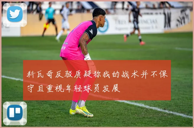 科瓦奇反驳质疑称我的战术并不保守且重视年轻球员发展
