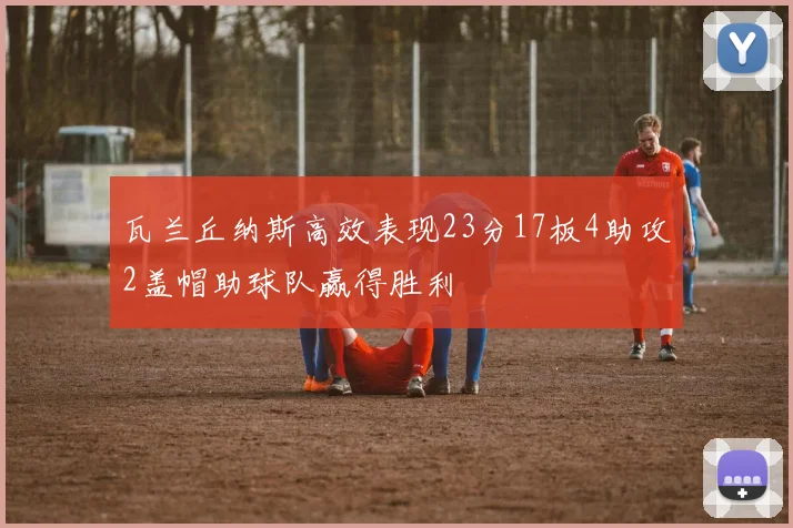 瓦兰丘纳斯高效表现23分17板4助攻2盖帽助球队赢得胜利