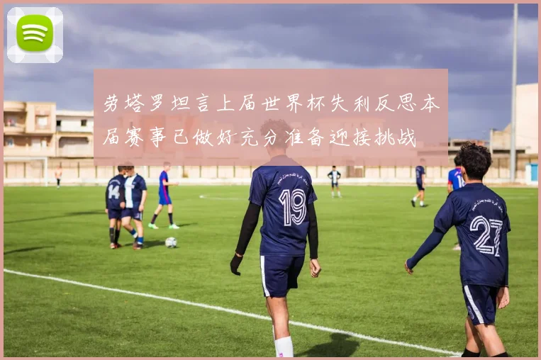 劳塔罗坦言上届世界杯失利反思本届赛事已做好充分准备迎接挑战