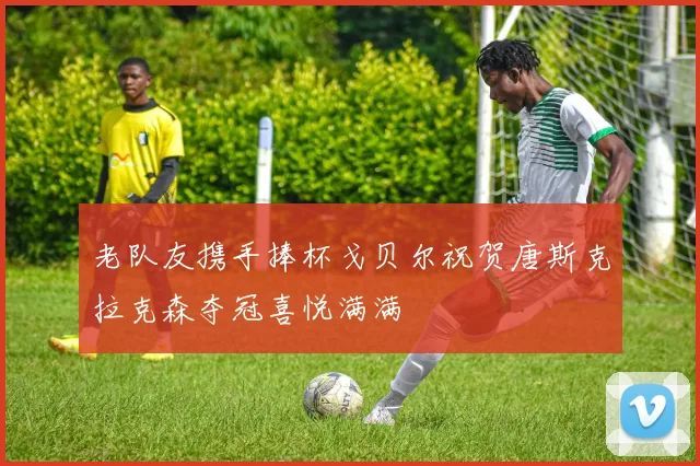 老队友携手捧杯戈贝尔祝贺唐斯克拉克森夺冠喜悦满满